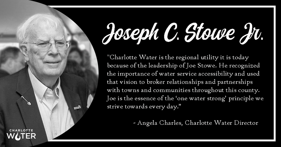 Joseph C. Stowe Jr. "Charlotte Water is the regional utility it is today because of the leadership of Joe Stowe. He recognized the importance of water service accessibility and used that vision to broker relationships and partnerships with towns and communities throughout this country. Joe is the essence of the 'one water strong' principle we strive towards every day." - Angela Charles, Charlotte Water Director